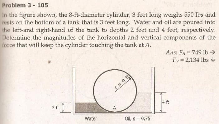 Problem 3- 105
In the figure shown, the 8-ft-diameter cylinder, 3 feet long weighs 550 lbs and
rests on the bottom of a tank that is 3 feet long. Water and oil are poured into
the left-and right-hand of the tank to depths 2 feet and 4 feet, respectively.
Determine the magnitudes of the horizontal and vertical components of the
force that will keep the cylinder touching the tank at A.
Ans: FH =749 lb>
%3D
Fy 2,134 lbs V
r = 4
2 ft
A
Water
Oil, s = 0.75
