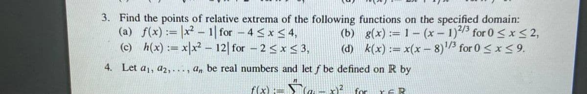 3. Find the points of relative extrema of the following functions on the specified domain:
(a) f(x) := |x² – 1| for -4 <x < 4,
(c) h(x) := xx² – 12| for – 2 < x < 3,
(b) g(x) := 1 – (x – 1)1 for 0 <x< 2,
1/3
(d) k(x) := x(x – 8)3 for 0 < x < 9.
4. Let a1, az2,. . , a, be real numbers and let f be defined on R by
f(x) := S`(a - x)? for reR
