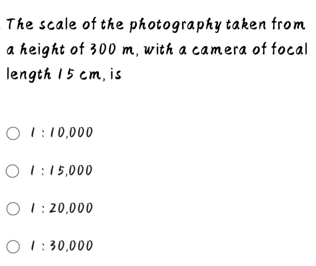 The scale of the photography taken from
a height of 300 m, with a camera of focal
length 15 cm, is
O 1:10,000
O 1:15,000
O 1:20,000
O 1:30,000
