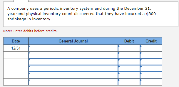 A company uses a periodic inventory system and during the December 31,
year-end physical inventory count discovered that they have incurred a $300
shrinkage in inventory.
Note: Enter debits before credits.
Date
12/31
General Journal
Debit
Credit
