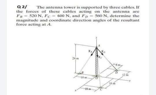 Q 2/
the forces of these cables acting on the antenna are
FB = 520 N, Fe= 600 N, and Fp = 560 N, determine the
magnitude and coordinate direction angles of the resultant
force acting at A.
The antenna tower is supported by three cables If
24 m
12 in
-10m
16 m
18 m
