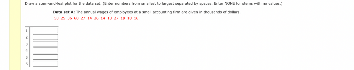 Draw a stem-and-leaf plot for the data set. (Enter numbers from smallest to largest separated by spaces. Enter NONE for stems with no values.)
Data set A: The annual wages of employees at a small accounting firm are given in thousands of dollars.
50 25 36 60 27 14 26 14 18 27 19 18 16
1
2
3
4
6.
