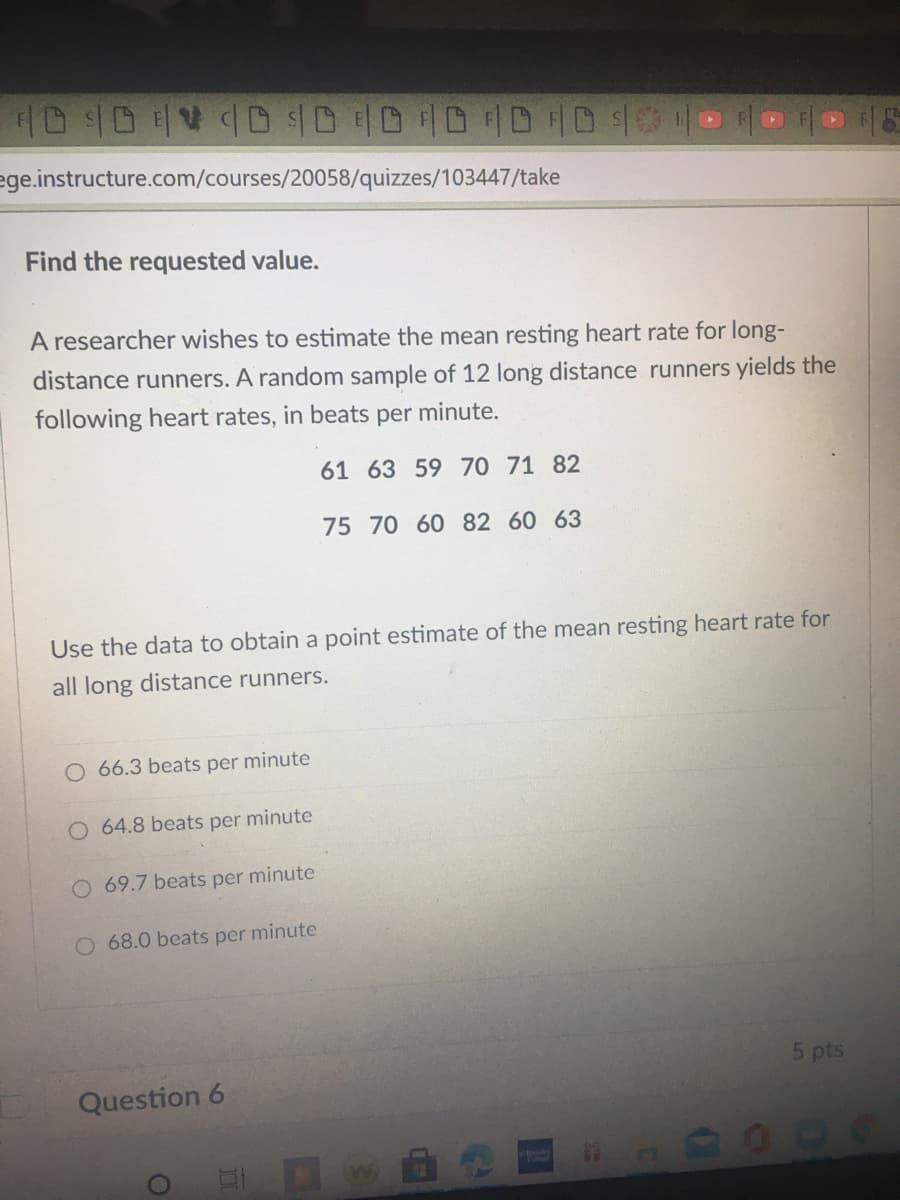 ID D V CD $DDDDHD4
ege.instructure.com/courses/20058/quizzes/103447/take
Find the requested value.
A researcher wishes to estimate the mean resting heart rate for long-
distance runners. A random sample of 12 long distance runners yields the
following heart rates, in beats per minute.
61 63 59 70 71 82
75 70 60 82 60 63
Use the data to obtain a point estimate of the mean resting heart rate for
all long distance runners.
O 66.3 beats per minute
O 64.8 beats per minute
69.7 beats per minute
O 68.0 beats per minute
5 pts
Question 6
