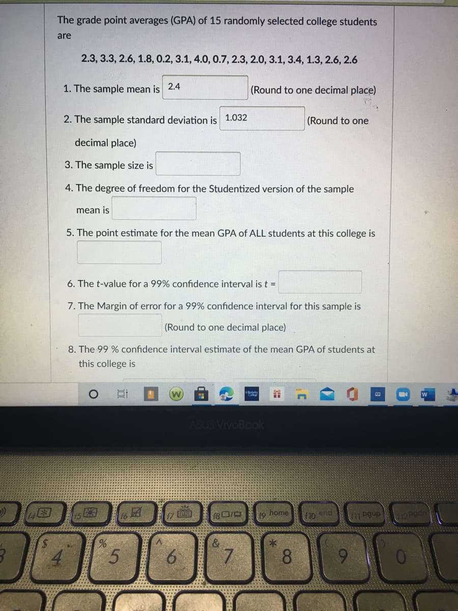 The grade point averages (GPA) of 15 randomly selected college students
are
2.3, 3.3, 2.6, 1.8, 0.2, 3.1, 4.0, 0.7, 2.3, 2.0, 3.1, 3.4, 1.3, 2.6, 2.6
1. The sample mean is 2.4
(Round to one decimal place)
2. The sample standard deviation is
1.032
(Round to one
decimal place)
3. The sample size is
4. The degree of freedom for the Studentized version of the sample
mean is
5. The point estimate for the mean GPA of ALL students at this college is
6. The t-value for a 99% confidence interval is t =
7. The Margin of error for a 99% confidence interval for this sample is
(Round to one decimal place)
8. The 99 % confidence interval estimate of the mean GPA of students at
this college is
ASUS VivoBook
19 home
F10 end
pgup
L12 Pod
&
6.
8.
9.
%24
