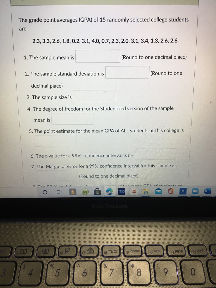 The grade point averages (GPA) of 15 randomly selected college students
are
2.3, 3.3, 2.6, 1.8, 0.2, 3.1, 4.0, 0.7, 2.3, 2.0, 3.1, 3.4, 1.3, 2.6, 2.6
1. The sample mean is
(Round to one decimal place)
2. The sample standard deviation is
(Round to one
decimal place)
3. The sample size is
4. The degree of freedom for the Studentized version of the sample
mean is
5. The point estimate for the mean GPA of ALL students at this college is
6. The t-value for a 99% confidence interval is t =
7. The Margin of error for a 99% confidence interval for this sample is
(Round to one decimal place)
O Th 00 .0/
ASUS VivoBaok
EA
home
19
end
f10
f11 Pgup
f12 Pgdn
&
3
6.
7.
8
9.
