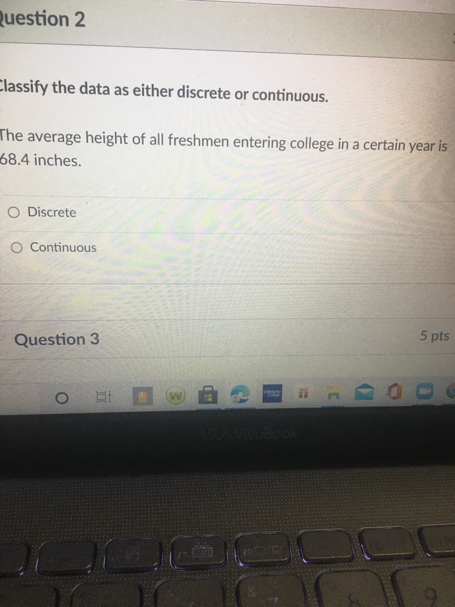 Question 2
Classify the data as either discrete or continuous.
The average height of all freshmen entering college in a certain year is
68.4 inches.
O Discrete
O Continuous
Question 3
5 pts
Berkley
ASUS VivoBook
