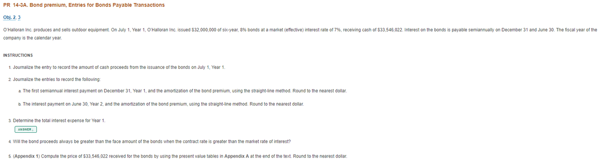 PR 14-3A. Bond premium, Entries for Bonds Payable Transactions
Obj. 2, 3
O'Halloran Inc. produces and sells outdoor equipment. On July 1, Year 1, O'Halloran Inc. issued $32,000,000 of six-year, 8% bonds at a market (effective) interest rate of 7%, receiving cash of $33,546,022. Interest on the bonds is payable semiannually on December 31 and June 30. The fiscal year of the
company is the calendar year.
INSTRUCTIONS
1. Journalize the entry to record the amount of cash proceeds from the issuance of the bonds on July 1, Year 1.
2. Journalize the entries to record the following:
a The first semiannual interest payment on December 31, Year 1, and the amortization of the bond premium, using the straight-line method. Round to the nearest dollar.
b. The interest payment on June 30, Year 2, and the amortization of the bond premium, using the straight-line method. Round to the nearest dollar.
3. Determine the total interest expense for Year 1.
ANSWER
4. Will the bond proceeds always be greater than the face amount of the bonds when the contract rate is greater than the market rate of interest?
5. (Appendix 1) Compute the price of $33,546,022 received for the bonds by using the present value tables in Appendix A at the end of the text. Round to the nearest dollar.
