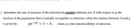)determine the rate of increase of the infection by covid19 outbreak size A with respect to p the
fraction of the population that is initially susceptible to infection, when the relation between A and p
is given by:
pe-94 = 1-A, when q is the transmissibility of infection.
