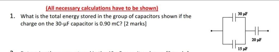 (All necessary calculations have to be shown)
30 μ
1. What is the total energy stored in the group of capacitors shown if the
charge on the 30-µF capacitor is 0.90 mC? [2 marks]
20 µF
15 µF
