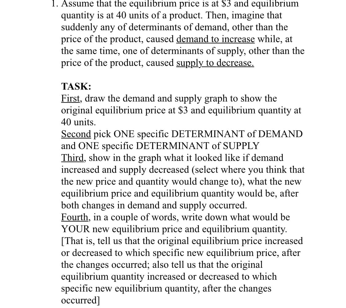 1. Assume that the equilibrium price is at $3 and equilibrium
quantity is at 40 units of a product. Then, imagine that
suddenly any of determinants of demand, other than the
price of the product, caused demand to increase while, at
the same time, one of determinants of supply, other than the
price of the product, caused supply to decrease.
TASK:
First, draw the demand and supply graph to show the
original equilibrium price at $3 and equilibrium quantity at
40 units.
Second pick ONE specific DETERMINANT of DEMAND
and ONE specific DETERMINANT of SUPPLY
Third, show in the graph what it looked like if demand
increased and supply decreased (select where you think that
the new price and quantity would change to), what the new
equilibrium price and equilibrium quantity would be, after
both changes in demand and supply occurred.
Fourth, in a couple of words, write down what would be
YOUR new equilibrium price and equilibrium quantity.
[That is, tell us that the original equilibrium price increased
or decreased to which specific new equilibrium price, after
the changes occurred; also tell us that the original
equilibrium quantity increased or decreased to which
specific new equilibrium quantity, after the changes
occurred]
