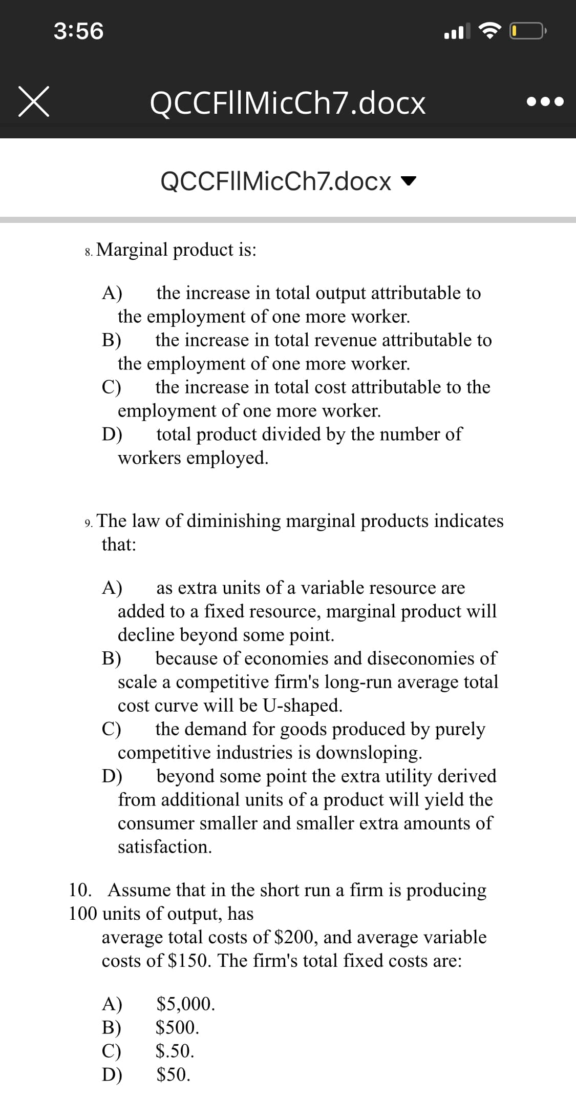 3:56
QCCFIIMicCh7.docx
QCCFIIMicCh7.docx
8. Marginal product is:
the increase in total output attributable to
A)
the employment of one more worker.
B)
the employment of one more worker.
C)
employment of one more worker.
D)
the increase in total revenue attributable to
the increase in total cost attributable to the
total product divided by the number of
workers employed.
9. The law of diminishing marginal products indicates
that:
as extra units of a variable resource are
A)
added to a fixed resource, marginal product will
decline beyond some point.
because of economies and diseconomies of
B)
scale a competitive firm's long-run average total
cost curve will be U-shaped.
the demand for goods produced by purcly
C)
competitive industries is downsloping.
beyond some point the extra utility derived
D)
from additional units of a product will yield the
consumer smaller and smaller extra amounts of
satisfaction.
10. Assume that in the short run a firm is producing
100 units of output, has
average total costs of $200, and average variable
costs of $150. The firm's total fixed costs are:
A)
B)
C)
D)
$5,000.
$500.
$.50.
$50.
(•
