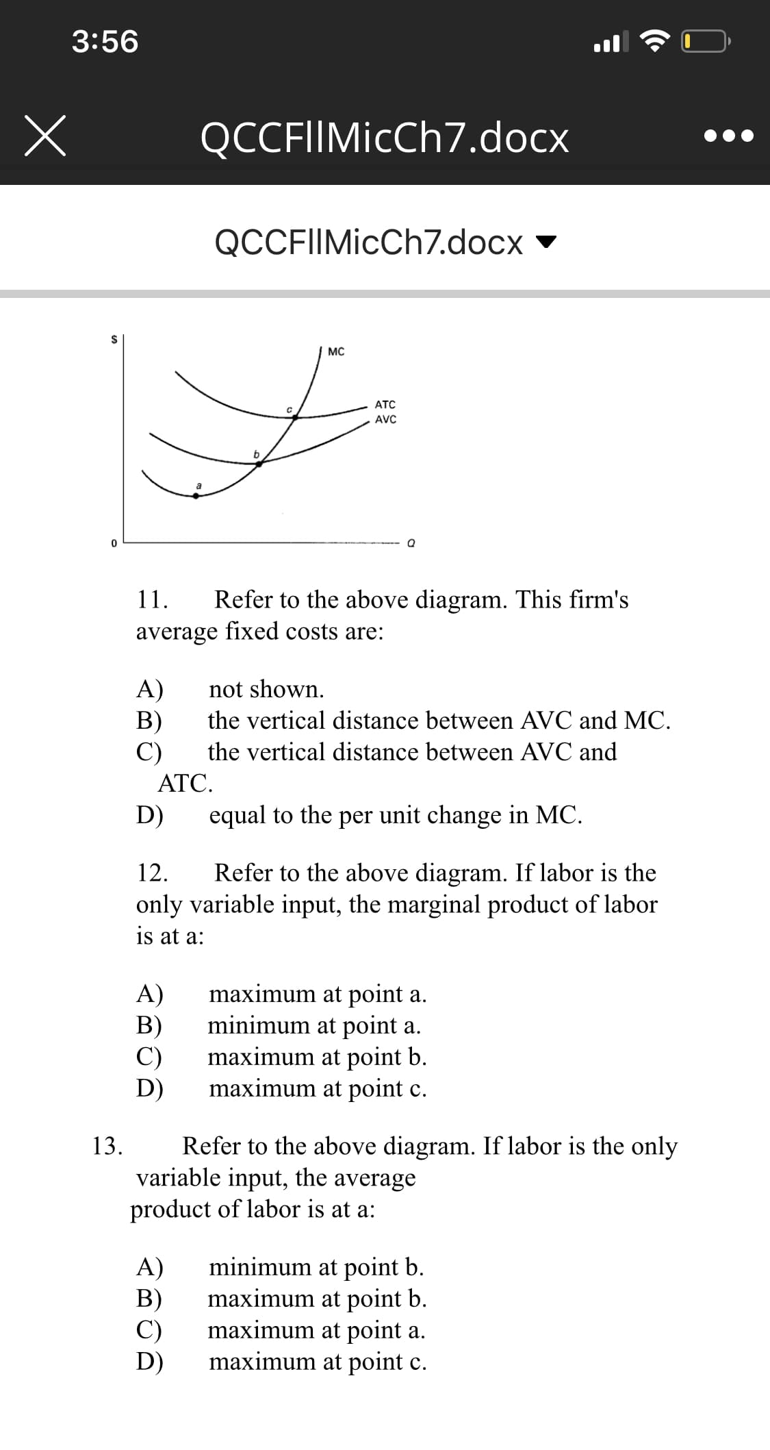 3:56
QCCFIIMicCh7.docx
QCCFIIMicCh7.docx
2$
мC
ATC
AVC
11.
efer to the above diagram. This firm's
average fixed costs are:
A)
B)
C)
not shown.
the vertical distance between AVC and MC.
the vertical distance between AVC and
ATC.
D)
equal to the per unit change in MC.
12.
Refer to the above diagram. If labor is the
only variable input, the marginal product of labor
is at a:
A)
maximum at point a.
B)
minimum at point a.
C)
maximum at point b.
D)
maximum at point c.
Refer to the above diagram. If labor is the only
variable input, the average
product of labor is at a:
13.
A)
minimum at point b.
B)
maximum at point b.
C)
maximum at point a.
D)
maximum at point c.
