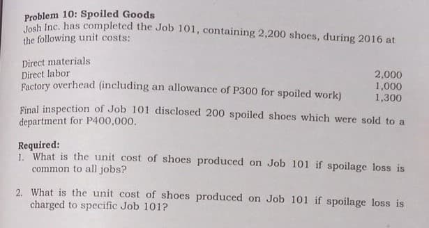 Problem 10: Spoiled Goods
Pon Inc. has completed the Job 101, containing 2,200 shoes, during 2016 at
the following unit costs:
2,000
1,000
1,300
Final inspection of Job 101 disclosed 200 spoiled shoes which were sold to a
Direct materials
Direct labor
Ractory overhead (including an allowance of P300 for spoiled work)
department for P400,000.
Required:
1. What is the unit cost of shoes produced on Job 101 if spoilage loss is
common to all jobs?
2. What is the unit cost of shoes produced on Job 101 if spoilage loss is
charged to specific Job 101?
