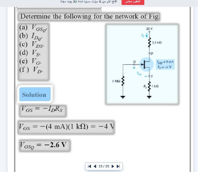 التطوير مجاني
افتح اكثر من 5 ميزات م ميز لمدة 30 يوها مجانا
Determine the following for the network of Fig.
(a) V GSe
(b) Ipe
(c) V DS-
(d) Vs-
(e) VG
(f) VD-
20 V
3.3 ko
oss = RmA
V=-6 V
I M2
R,I ka
Solution
VGs = -IDRS
VGs = -(4 mA)(1 kN) = -4 V
%3D
%3D
V'Gse
= -2.6 V
V GSQ
K 1 15/25 I
