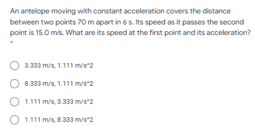 An antelope moving with constant acceleration covers the distance
between two points 70 m apart in 6 s. Its speed as it passes the second
point is 15.0 m/s. What are its speed at the first point and its acceleration?
3.333 m/s, 1.111 m/s^2
8.333 m/s, 1.111 m/s^2
1.111 m/s, 3.333 m/s*2
O 1.111 m/s, 8.333 m/s^2

