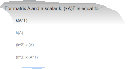 For matrix A and a scalar k, (kA)T is equal to:
k(A^T)
k(A)
(k^2) x (A)
(k^2) x (A^T)
