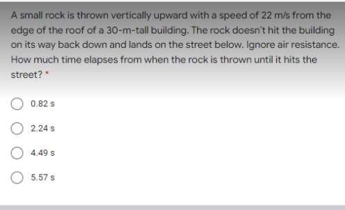A small rock is thrown vertically upward with a speed of 22 m/s from the
edge of the roof of a 30-m-tall building. The rock doesn't hit the building
on its way back down and lands on the street below. Ignore air resistance.
How much time elapses from when the rock is thrown until it hits the
street? *
0.82 s
2.24 s
4.49 s
O 5.57 s
