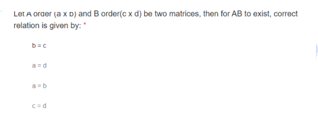 Let A order (a x b) and B order(c x d) be two matrices, then for AB to exist, correct
relation is given by: *
b =c
a = d
a = b
C = d
