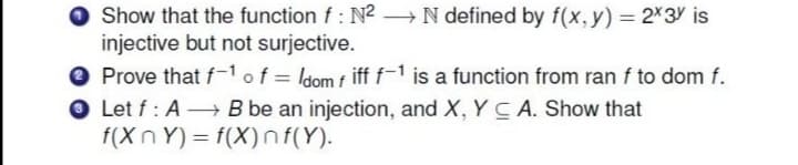O Show that the function f: N² N defined by f(x, y) = 2X3Y is
injective but not surjective.
O Prove that f-1of = ldom f iff f-1 is a function from ran f to dom f.
O Let f: A B be an injection, and X, Y C A. Show that
f(XnY) = f(X)nf(Y).
