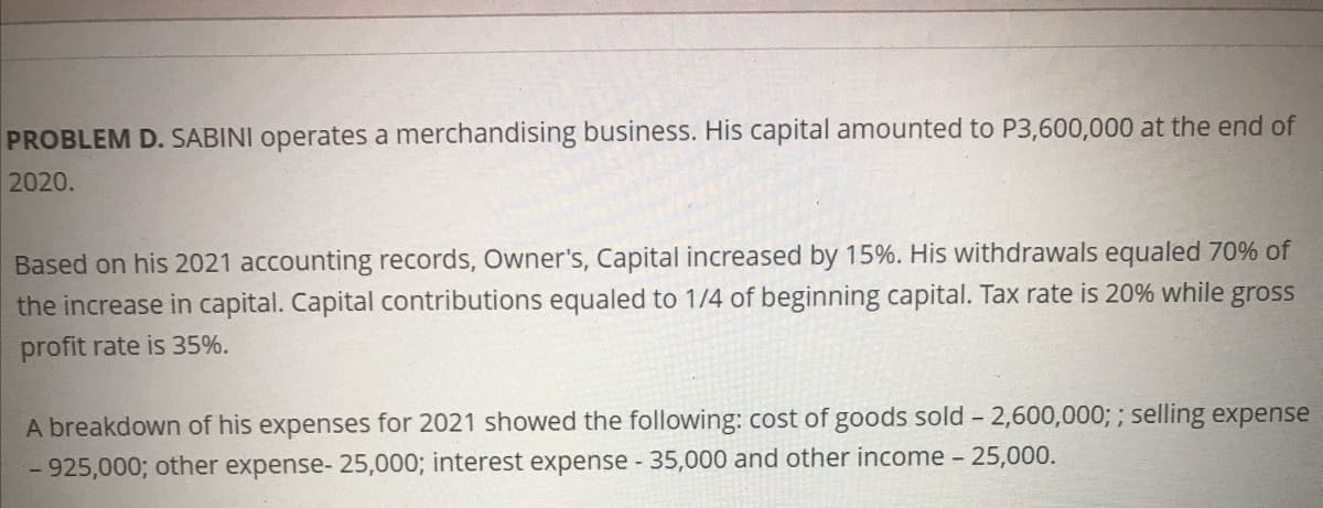 PROBLEM D. SABINI operates a merchandising business. His capital amounted to P3,600,000 at the end of
2020.
Based on his 2021 accounting records, Owner's, Capital increased by 15%. His withdrawals equaled 70% of
the increase in capital. Capital contributions equaled to 1/4 of beginning capital. Tax rate is 20% while gross
profit rate is 35%.
A breakdown of his expenses for 2021 showed the following: cost of goods sold - 2,600,000; ; selling expense
- 925,000; other expense- 25,000; interest expense 35,000 and other income - 25,000.

