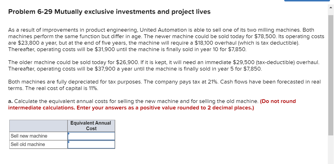 Problem 6-29 Mutually exclusive investments and project lives
As a result of improvements in product engineering, United Automation is able to sell one of its two milling machines. Both
machines perform the same function but differ in age. The newer machine could be sold today for $78,500. Its operating costs
are $23,800 a year, but at the end of five years, the machine will require a $18,100 overhaul (which is tax deductible).
Thereafter, operating costs will be $31,900 until the machine is finally sold in year 10 for $7,850.
The older machine could be sold today for $26,900. If it is kept, it will need an immediate $29,500 (tax-deductible) overhaul.
Thereafter, operating costs will be $37,900 a year until the machine is finally sold in year 5 for $7,850.
Both machines are fully depreciated for tax purposes. The company pays tax at 21%. Cash flows have been forecasted in real
terms. The real cost of capital is 11%.
a. Calculate the equivalent annual costs for selling the new machine and for selling the old machine. (Do not round
intermediate calculations. Enter your answers as a positive value rounded to 2 decimal places.)
Equivalent Annual
Cost
Sell new machine
Sell old machine
