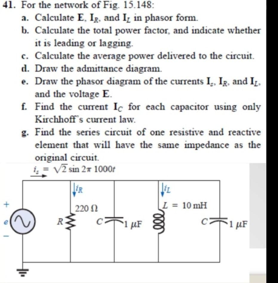 41. For the network of Fig. 15.148:
a. Calculate E, IR, and Iz in phasor form.
b. Calculate the total power factor, and indicate whether
it is leading or lagging.
c. Calculate the average power delivered to the circuit.
d. Draw the admittance diagram.
e. Draw the phasor diagram of the currents I,. IR, and Iz,
and the voltage E.
f. Find the current Ic for each capacitor using only
Kirchhoff's current law.
g. Find the series circuit of one resistive and reactive
element that will have the same impedance as the
original circuit.
i; = V2 sin 27 1000r
220 N
L = 10 mH
R
µF
1 µF
