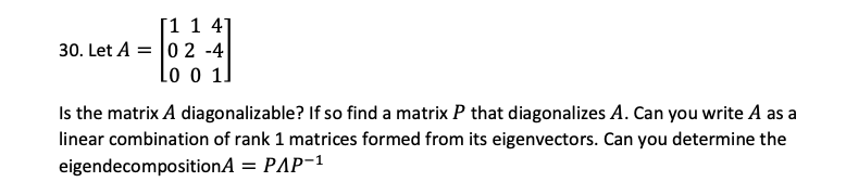 [1 1 4]
30. Let A = 0 2 -4
Lo o 1
Is the matrix A diagonalizable? If so find a matrix P that diagonalizes A. Can you write A as a
linear combination of rank 1 matrices formed from its eigenvectors. Can you determine the
eigendecompositionA = PAP-1
