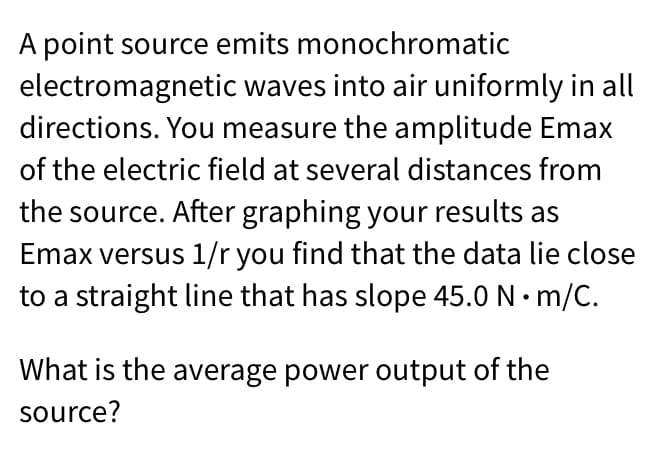 A point source emits monochromatic
electromagnetic waves into air uniformly in all
directions. You measure the amplitude Emax
of the electric field at several distances from
the source. After graphing your results as
Emax versus 1/r you find that the data lie close
to a straight line that has slope 45.0 N• m/C.
What is the average power output of the
source?

