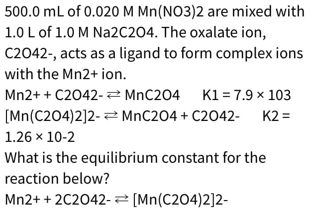 500.0 mL of 0.020 M Mn(NO3)2 are mixed with
1.0 L of 1.0 M Na2C204. The oxalate ion,
C2042-, acts as a ligand to form complex ions
with the Mn2+ ion.
Mn2+ + C2042- MnC204
K1 = 7.9 x 103
[Mn(C204)2]2-2 MnC204 + C2042-
K2 =
1.26 x 10-2
What is the equilibrium constant for the
reaction below?
Mn2+ + 2C2042- [Mn(C204)2]2-
