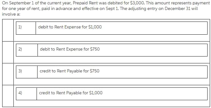 On September 1 of the current year, Prepaid Rent was debited for $3,000. This amount represents payment
for one year of rent, paid in advance and effective on Sept 1. The adjusting entry on December 31 will
involve a:
1)
debit to Rent Expense for $1,000
debit to Rent Expense for $750
3)
credit to Rent Payable for $750
4)
credit to Rent Payable for $1,000
2)

