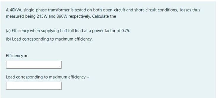 A 40KVA, single-phase transformer is tested on both open-circuit and short-circuit conditions, losses thus
measured being 215W and 390W respectively. Calculate the
(a) Efficiency when supplying half full load at a power factor of 0.75.
(b) Load corresponding to maximum efficiency.
Efficiency =
Load corresponding to maximum efficiency =
