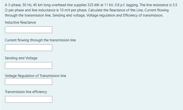 A 3-phase, 50 Hz, 45 km long overhead line supplies 525 kW at 11 kV, 0.8 p.f. lagging. The line resistance is 5.5
O per phase and line inductance is 10 mH per phase. Calculate the Reactance of the Line, Current flowing
through the transmission line, Sending end voltage, Voltage regulation and Efficiency of transmission.
Inductive Reactance
Current flowing through the transmission line
Sending end Voltage
Voltage Regulation of Transmission line
Transmission line efficiency
