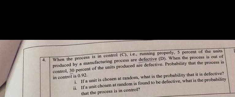 When the process is in control (C), i.e., running properly, 5 percent of the units
produced by a manufacturing process are defective (D). When the process is out of
control, 30 percent of the units produced are defective. Probability that the process is
in control is 0.92.
4.
i. Ifa unit is chosen at random, what is the probability that it is defective?
ii. Ifa unit chosen at random is found to be defective, what is the probability
that the process is in control?
