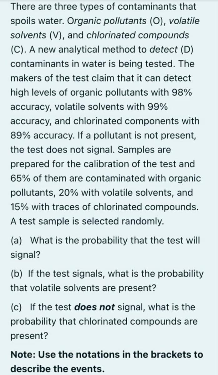 There are three types of contaminants that
spoils water. Organic pollutants (O), volatile
solvents (V), and chlorinated compounds
(C). A new analytical method to detect (D)
contaminants in water is being tested. The
makers of the test claim that it can detect
high levels of organic pollutants with 98%
accuracy, volatile solvents with 99%
accuracy, and chlorinated components with
89% accuracy. If a pollutant is not present,
the test does not signal. Samples are
prepared for the calibration of the test and
65% of them are contaminated with organic
pollutants, 20% with volatile solvents, and
15% with traces of chlorinated compounds.
A test sample is selected randomly.
(a) What is the probability that the test will
signal?
(b) If the test signals, what
the probability
that volatile solvents are present?
(c) If the test does not signal, what is the
probability that chlorinated compounds are
present?
Note: Use the notations in the brackets to
describe the events.

