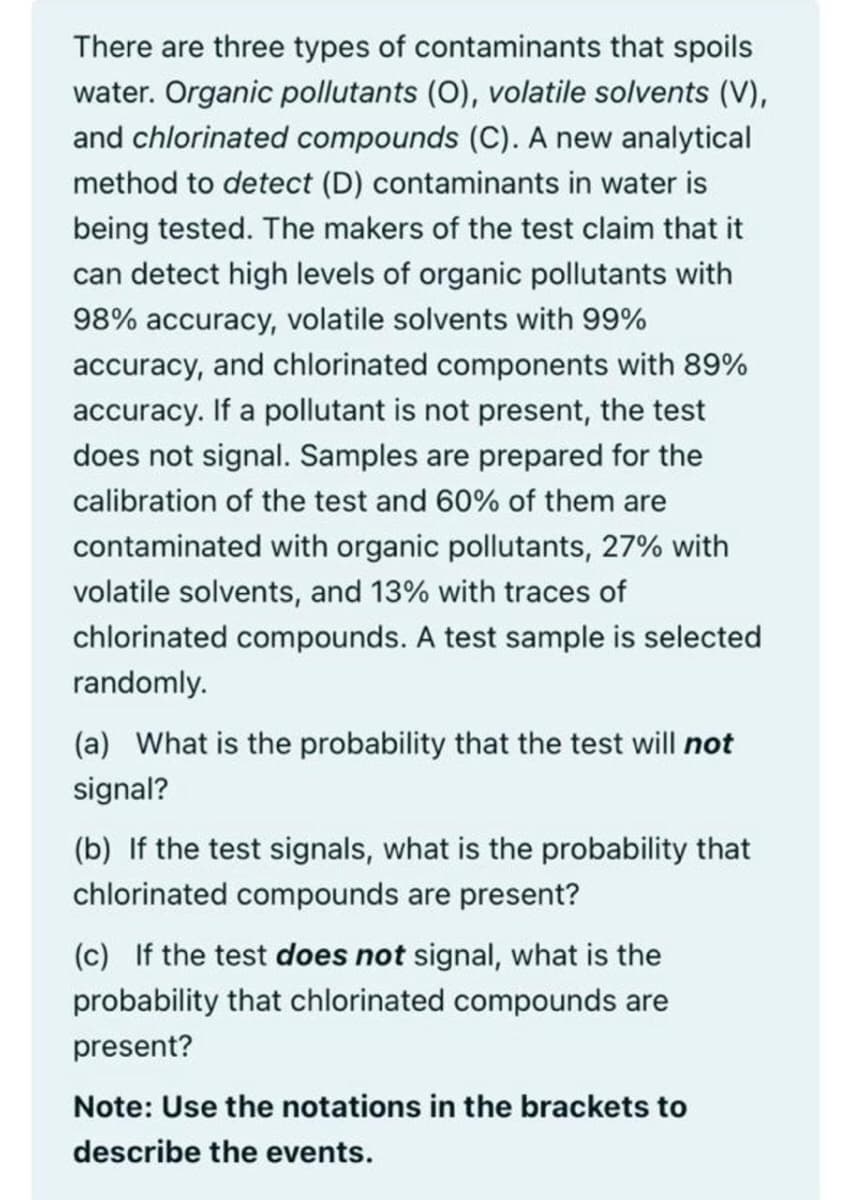 There are three types of contaminants that spoils
water. Organic pollutants (0), volatile solvents (V),
and chlorinated compounds (C). A new analytical
method to detect (D) contaminants in water is
being tested. The makers of the test claim that it
can detect high levels of organic pollutants with
98% accuracy, volatile solvents with 99%
accuracy, and chlorinated components with 89%
accuracy. If a pollutant is not present, the test
does not signal. Samples are prepared for the
calibration of the test and 60% of them are
contaminated with organic pollutants, 27% with
volatile solvents, and 13% with traces of
chlorinated compounds. A test sample is selected
randomly.
(a) What is the probability that the test will not
signal?
(b) If the test signals, what is the probability that
chlorinated compounds are present?
(c) If the test does not signal, what is the
probability that chlorinated compounds are
present?
Note: Use the notations in the brackets to
describe the events.
