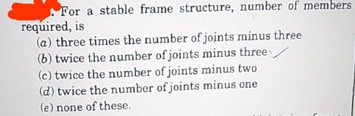 For a stable frame structure, number of members
required, is
(a) three times the number of joints minus three
(b) twice the number of joints minus three
(c) twice the number of joints minus two
(d) twice the number of joints minus one
(e) none of these.
