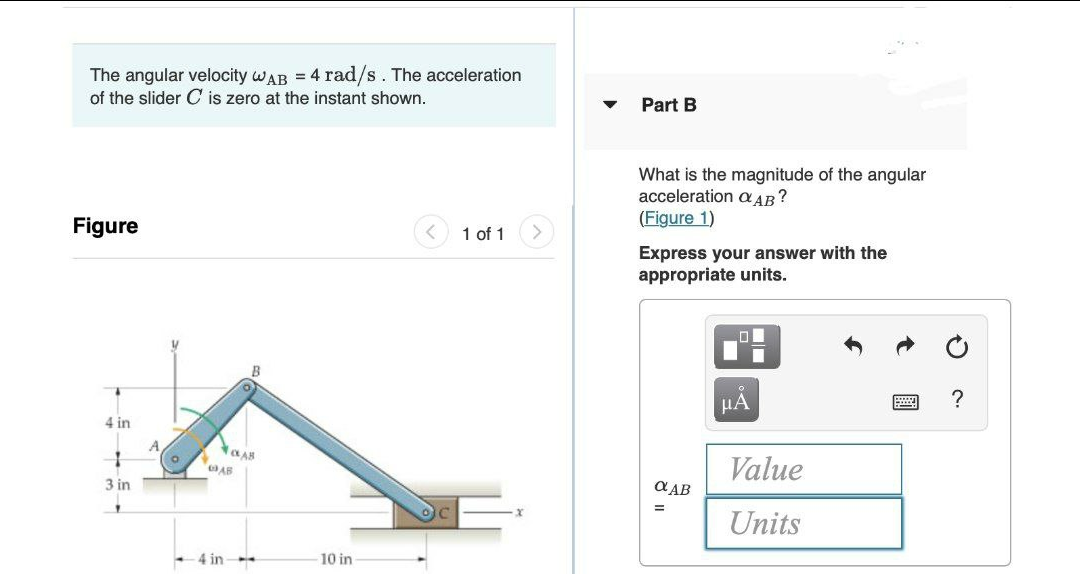 The angular velocity wAB = 4 rad/s. The acceleration
of the slider C is zero at the instant shown.
Part B
What is the magnitude of the angular
acceleration a AB?
(Figure 1)
Figure
1 of 1
Express your answer with the
appropriate units.
HA
?
4 in
Value
a AB
3 in
Units
4 in
10 in
