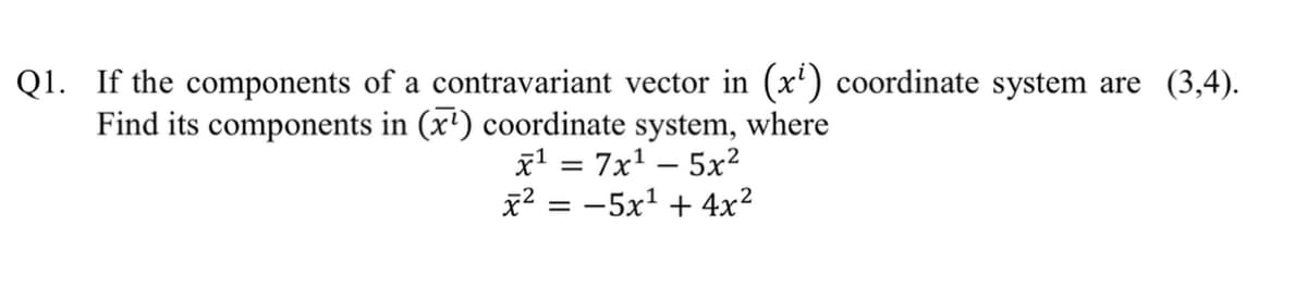 Q1. If the components of a contravariant vector in (x') coordinate system are (3,4).
Find its components in (x') coordinate system, where
x' = 7x' – 5x?
x2 = -5x1 + 4x?
