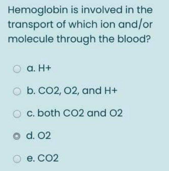 Hemoglobin is involved in the
transport of which ion and/or
molecule through the blood?
a. H+
b. CO2, 02, and H+
c. both CO2 and 02
d. 02
e. CO2
