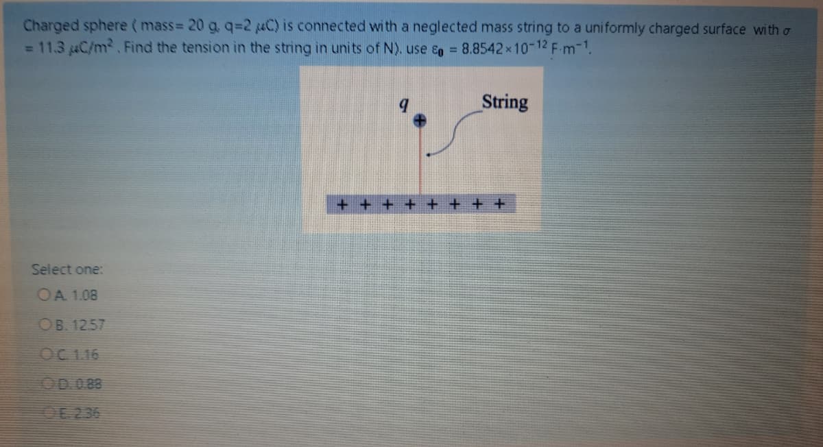 Charged sphere ( mass= 20 g, q=2 MC) is connected with a neglected mass string to a uniformly charged surface with o
= 11.3 C/m2. Find the tension in the string in units of N). use &g = 8.8542x10-12 F-m-1.
String
+ +
+ + + + +
Select one:
OA 1.08
OB. 12.57
OC 1.16
OD 0.88
OE 236
