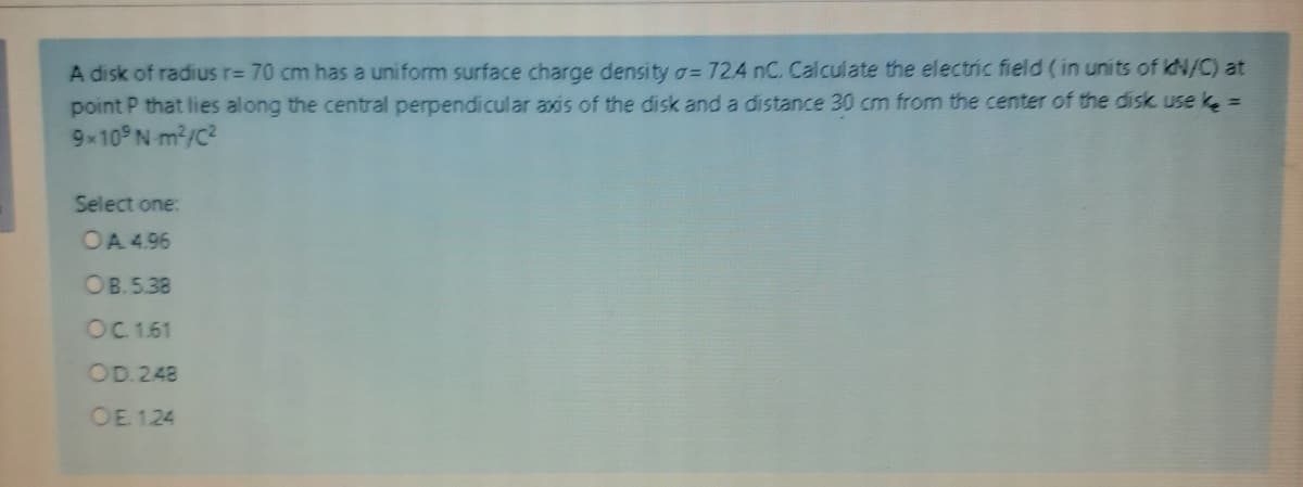 A disk of radius r= 70 cm has a uniform surface charge density o= 724 nC. Calculate the electric field ( in units of kN/C) at
point P that lies along the central perpendicular axis of the disk and a distance 30 cm from the center of the disk use k =
9 10 N m2/C?
Select one:
OA 4.96
OB.5.38
OC 161
OD.248
OE 1.24
