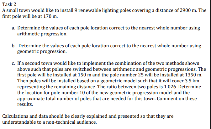 Task 2
A small town would like to install 9 renewable lighting poles covering a distance of 2900 m. The
first pole will be at 170 m.
a. Determine the values of each pole location correct to the nearest whole number using
arithmetic progression.
b. Determine the values of each pole location correct to the nearest whole number using
geometric progression.
c. If a second town would like to implement the combination of the two methods shown
above such that poles are switched between arithmetic and geometric progressions. The
first pole will be installed at 150 m and the pole number 25 will be installed at 1350 m.
Then poles will be installed based on a geometric model such that it will cover 3.5 km
representing the remaining distance. The ratio between two poles is 1.026. Determine
the location for pole number 10 of the new geometric progression model and the
approximate total number of poles that are needed for this town. Comment on these
results.
Calculations and data should be clearly explained and presented so that they are
understandable to a non-technical audience.
