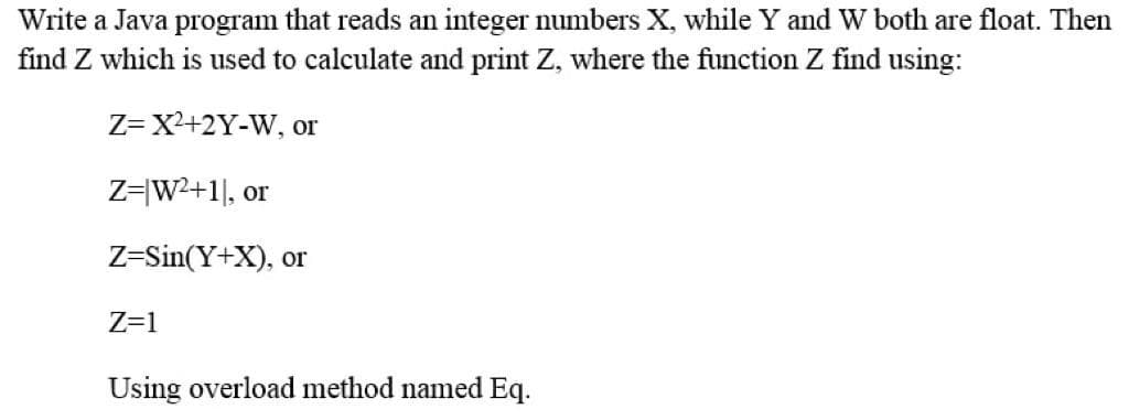 Write a Java program that reads an integer numbers X, while Y and W both are float. Then
find Z which is used to calculate and print Z, where the function Z find using:
Z= X+2Y-W, or
Z=|W2+1], or
Z=Sin(Y+X), or
Z=1
Using overload method named Eq.
