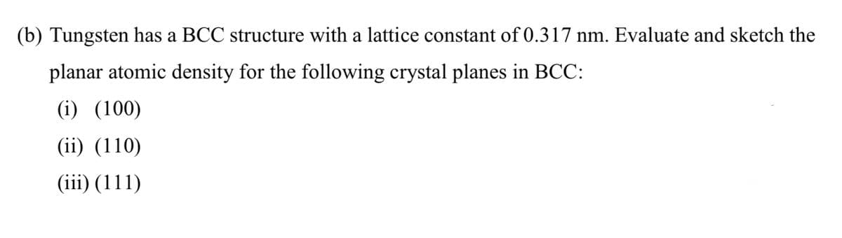 (b) Tungsten has a BCC structure with a lattice constant of 0.317 nm. Evaluate and sketch the
planar atomic density for the following crystal planes in BCC:
(i) (100)
(ii) (110)
(iii) (111)
