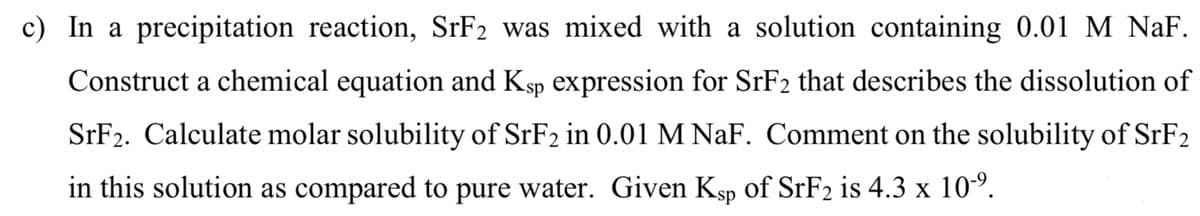 c) In a precipitation reaction, SrF2 was mixed with a solution containing 0.01 M NaF.
Construct a chemical equation and Ksp expression for SrF2 that describes the dissolution of
SrF2. Calculate molar solubility of SrF2 in 0.01 M NaF. Comment on the solubility of SrF2
in this solution as compared to pure water. Given Ksp of SrF2 is 4.3 x 10-⁹.