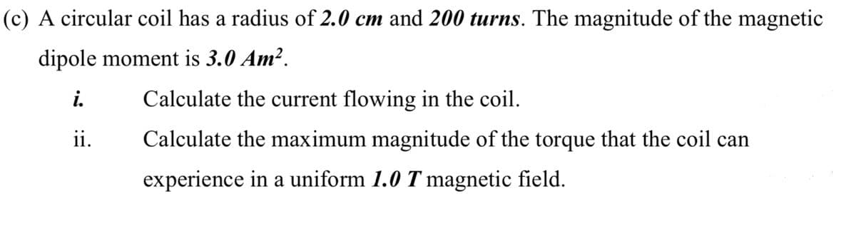 (c) A circular coil has a radius of 2.0 cm and 200 turns. The magnitude of the magnetic
dipole moment is 3.0 Am².
i.
Calculate the current flowing in the coil.
ii.
Calculate the maximum magnitude of the torque that the coil can
experience in a uniform 1.0 T magnetic field.
