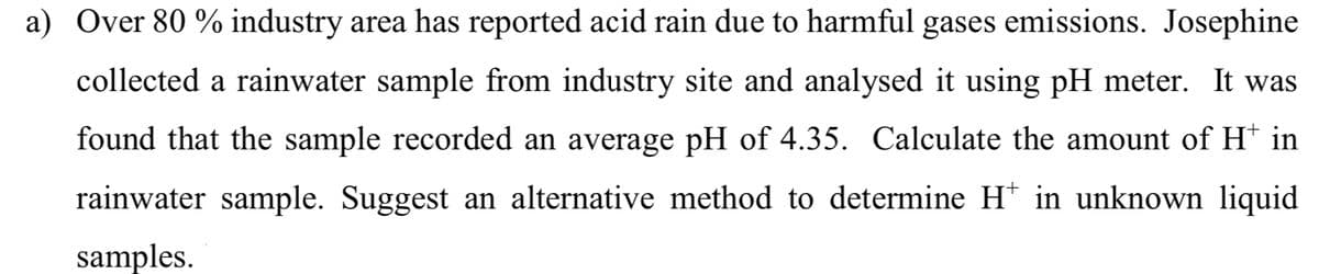 a) Over 80 % industry area has reported acid rain due to harmful gases emissions. Josephine
collected a rainwater sample from industry site and analysed it using pH meter. It was
found that the sample recorded an average pH of 4.35. Calculate the amount of H* in
rainwater sample. Suggest an alternative method to determine H* in unknown liquid
samples.