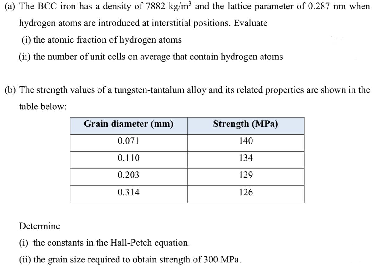 (a) The BCC iron has a density of 7882 kg/m³ and the lattice parameter of 0.287 nm when
hydrogen atoms are introduced at interstitial positions. Evaluate
(i) the atomic fraction of hydrogen atoms
(ii) the number of unit cells on average that contain hydrogen atoms
(b) The strength values of a tungsten-tantalum alloy and its related properties are shown in the
table below:
Grain diameter (mm)
Strength (MPa)
0.071
140
0.110
134
0.203
129
0.314
126
Determine
(i) the constants in the Hall-Petch equation.
(ii) the grain size required to obtain strength of 300 MPa.
