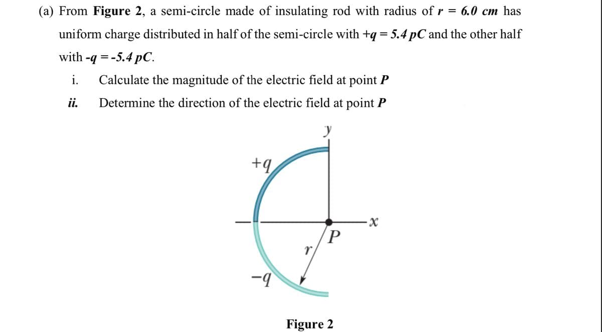 (a) From Figure 2, a semi-circle made of insulating rod with radius of r = 6.0 cm has
uniform charge distributed in half of the semi-circle with +q= 5.4 pC and the other half
with -q %3D -5.4 РС.
i.
Calculate the magnitude of the electric field at point P
ii.
Determine the direction of the electric field at point P
+q
P
Figure 2
