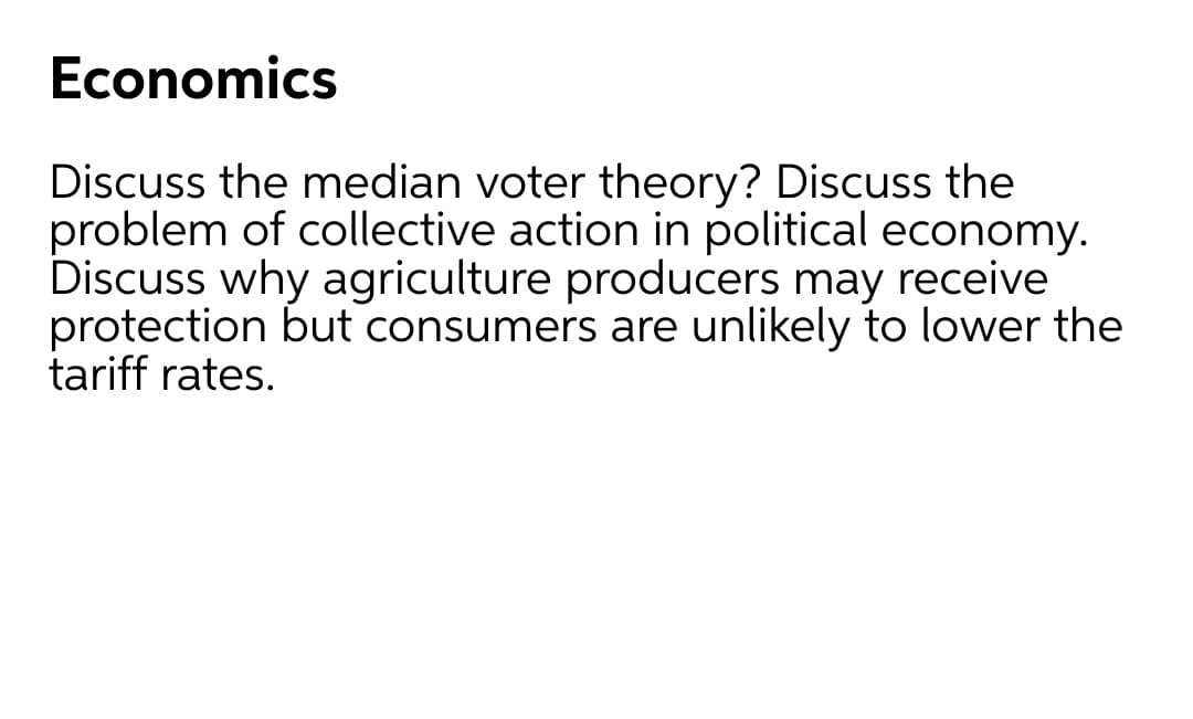Economics
Discuss the median voter theory? Discuss the
problem of collective action in political economy.
Discuss why agriculture producers may receive
protection but consumers are unlikely to lower the
tariff rates.
